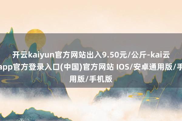 开云kaiyun官方网站出入9.50元/公斤-kai云体育app官方登录入口(中国)官方网站 IOS/安卓通用版/手机版