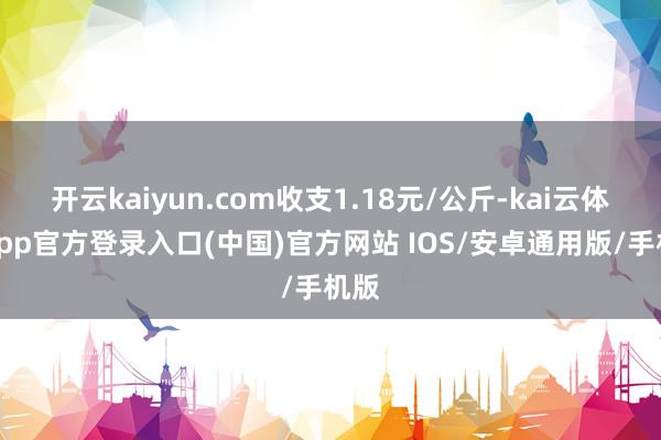 开云kaiyun.com收支1.18元/公斤-kai云体育app官方登录入口(中国)官方网站 IOS/安卓通用版/手机版