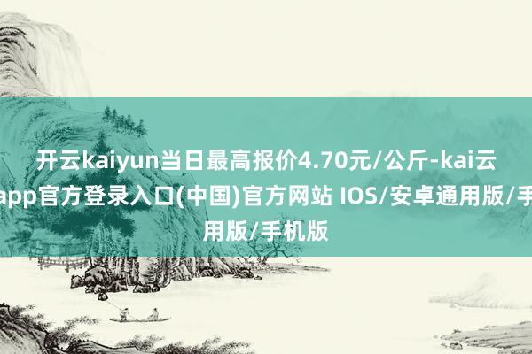 开云kaiyun当日最高报价4.70元/公斤-kai云体育app官方登录入口(中国)官方网站 IOS/安卓通用版/手机版