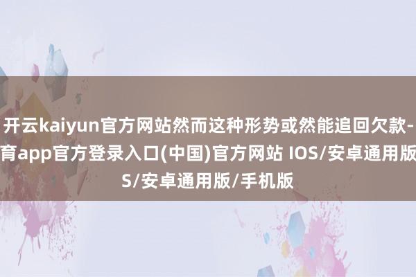 开云kaiyun官方网站然而这种形势或然能追回欠款-kai云体育app官方登录入口(中国)官方网站 IOS/安卓通用版/手机版