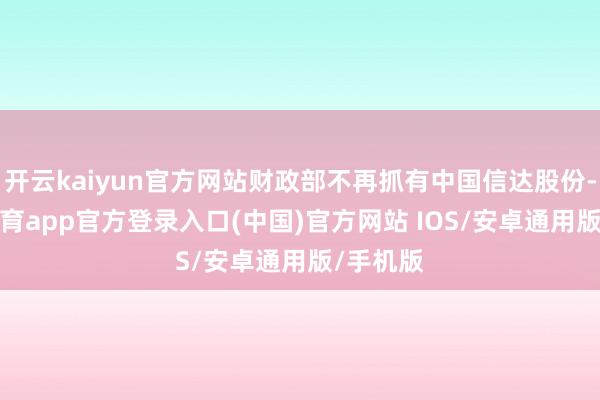 开云kaiyun官方网站财政部不再抓有中国信达股份-kai云体育app官方登录入口(中国)官方网站 IOS/安卓通用版/手机版