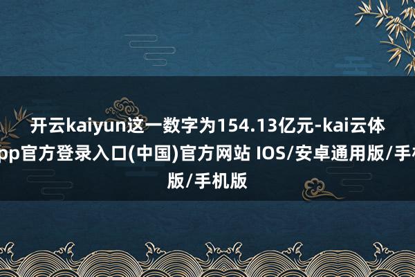 开云kaiyun这一数字为154.13亿元-kai云体育app官方登录入口(中国)官方网站 IOS/安卓通用版/手机版