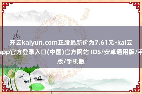 开云kaiyun.com正股最新价为7.61元-kai云体育app官方登录入口(中国)官方网站 IOS/安卓通用版/手机版
