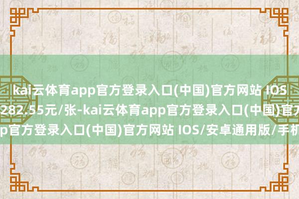 kai云体育app官方登录入口(中国)官方网站 IOS/安卓通用版/手机版报282.55元/张-kai云体育app官方登录入口(中国)官方网站 IOS/安卓通用版/手机版