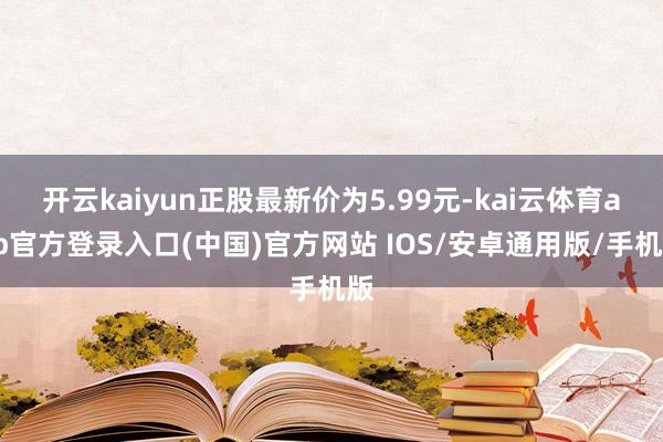 开云kaiyun正股最新价为5.99元-kai云体育app官方登录入口(中国)官方网站 IOS/安卓通用版/手机版