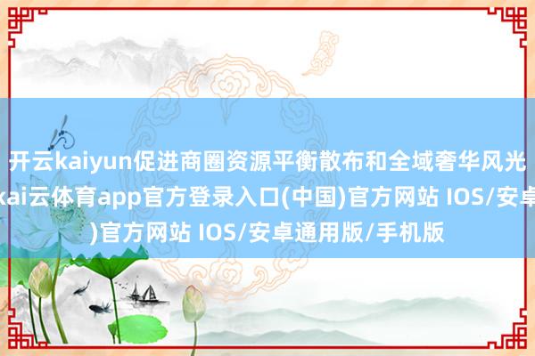 开云kaiyun促进商圈资源平衡散布和全域奢华风光的构建；其次-kai云体育app官方登录入口(中国)官方网站 IOS/安卓通用版/手机版