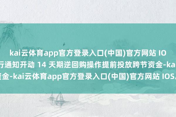 kai云体育app官方登录入口(中国)官方网站 IOS/安卓通用版/手机版央行通知开动 14 天期逆回购操作提前投放跨节资金-kai云体育app官方登录入口(中国)官方网站 IOS/安卓通用版/手机版