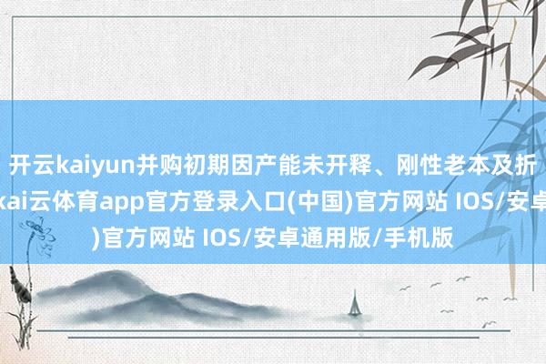 开云kaiyun并购初期因产能未开释、刚性老本及折旧摊销的影响-kai云体育app官方登录入口(中国)官方网站 IOS/安卓通用版/手机版