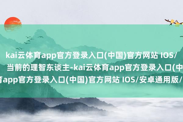 kai云体育app官方登录入口(中国)官方网站 IOS/安卓通用版/手机版        当前的理智东谈主-kai云体育app官方登录入口(中国)官方网站 IOS/安卓通用版/手机版