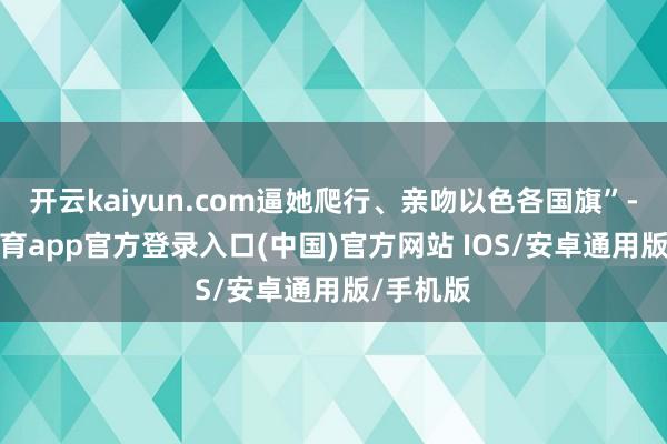 开云kaiyun.com逼她爬行、亲吻以色各国旗”-kai云体育app官方登录入口(中国)官方网站 IOS/安卓通用版/手机版