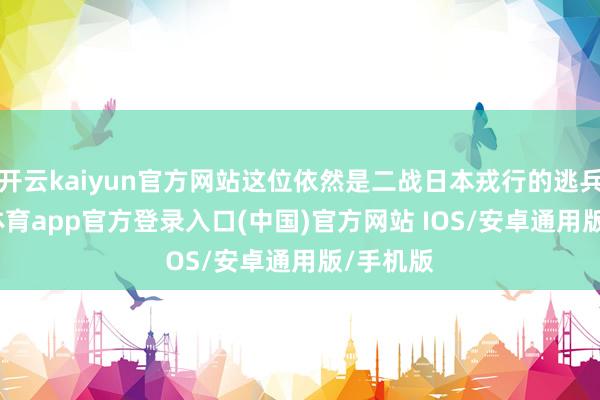 开云kaiyun官方网站这位依然是二战日本戎行的逃兵-kai云体育app官方登录入口(中国)官方网站 IOS/安卓通用版/手机版