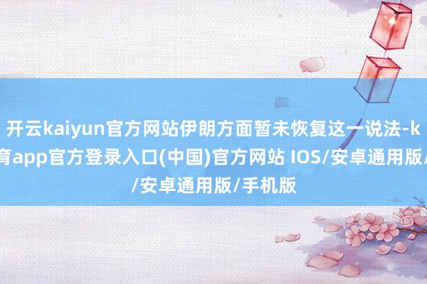 开云kaiyun官方网站伊朗方面暂未恢复这一说法-kai云体育app官方登录入口(中国)官方网站 IOS/安卓通用版/手机版