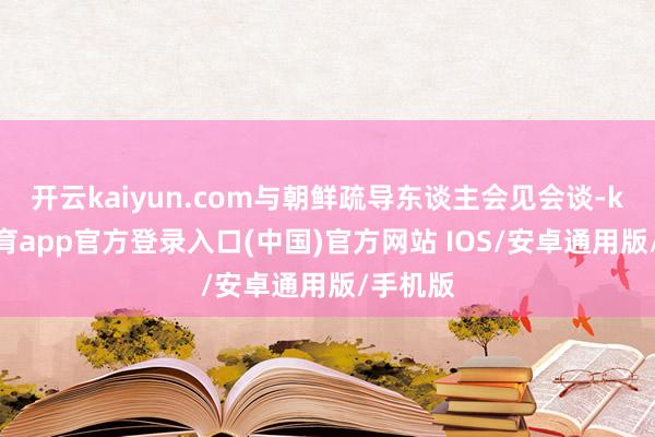 开云kaiyun.com与朝鲜疏导东谈主会见会谈-kai云体育app官方登录入口(中国)官方网站 IOS/安卓通用版/手机版