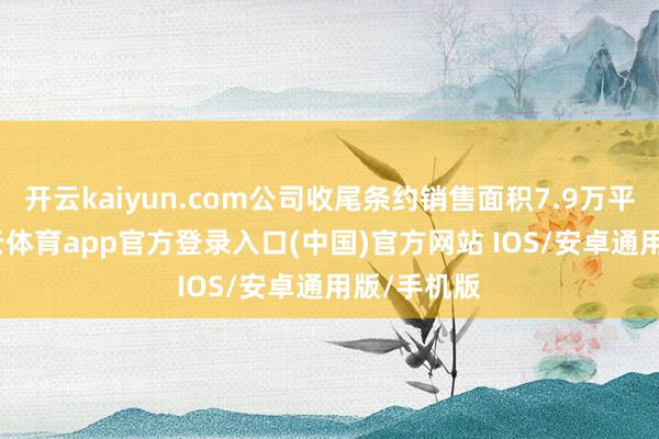 开云kaiyun.com公司收尾条约销售面积7.9万平常米-kai云体育app官方登录入口(中国)官方网站 IOS/安卓通用版/手机版