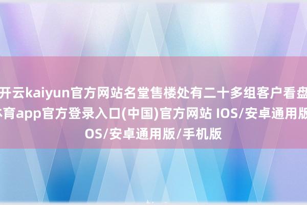 开云kaiyun官方网站名堂售楼处有二十多组客户看盘-kai云体育app官方登录入口(中国)官方网站 IOS/安卓通用版/手机版