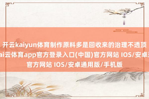 开云kaiyun体育制作原料多是回收来的治理不透顶的活命垃圾-kai云体育app官方登录入口(中国)官方网站 IOS/安卓通用版/手机版