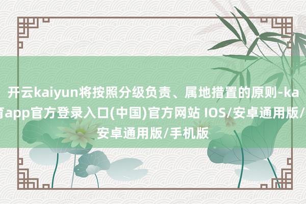 开云kaiyun将按照分级负责、属地措置的原则-kai云体育app官方登录入口(中国)官方网站 IOS/安卓通用版/手机版
