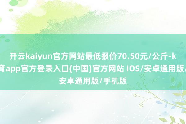 开云kaiyun官方网站最低报价70.50元/公斤-kai云体育app官方登录入口(中国)官方网站 IOS/安卓通用版/手机版
