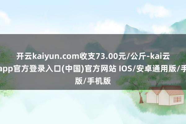 开云kaiyun.com收支73.00元/公斤-kai云体育app官方登录入口(中国)官方网站 IOS/安卓通用版/手机版