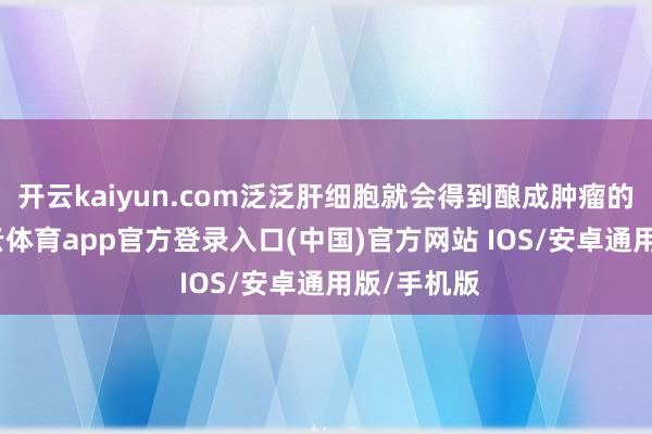 开云kaiyun.com泛泛肝细胞就会得到酿成肿瘤的智力-kai云体育app官方登录入口(中国)官方网站 IOS/安卓通用版/手机版