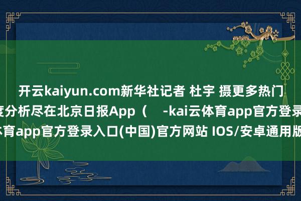 开云kaiyun.com新华社记者 杜宇 摄更多热门速报、泰斗资讯、深度分析尽在北京日报App（    -kai云体育app官方登录入口(中国)官方网站 IOS/安卓通用版/手机版