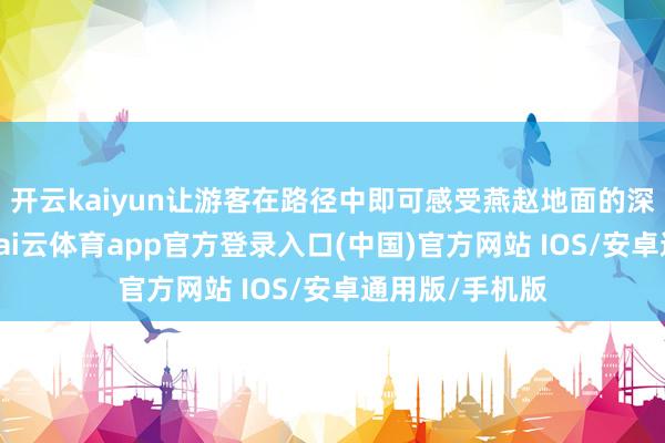 开云kaiyun让游客在路径中即可感受燕赵地面的深厚文化底蕴-kai云体育app官方登录入口(中国)官方网站 IOS/安卓通用版/手机版