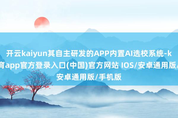 开云kaiyun其自主研发的APP内置AI选校系统-kai云体育app官方登录入口(中国)官方网站 IOS/安卓通用版/手机版