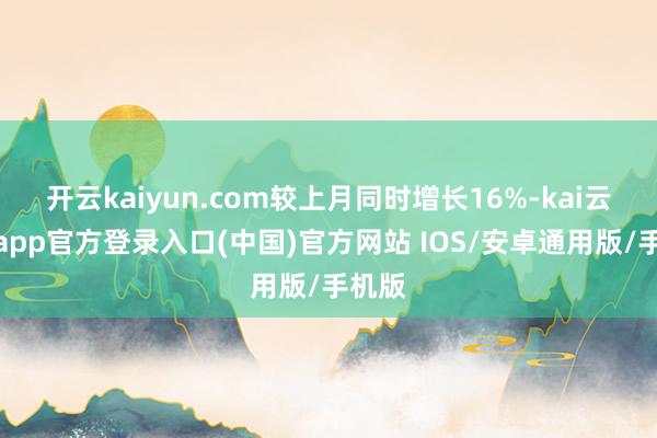 开云kaiyun.com较上月同时增长16%-kai云体育app官方登录入口(中国)官方网站 IOS/安卓通用版/手机版