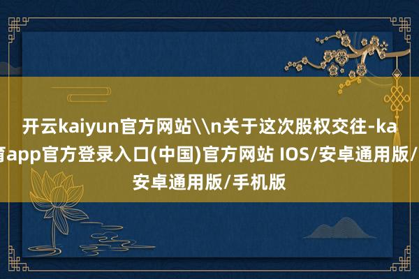 开云kaiyun官方网站\n关于这次股权交往-kai云体育app官方登录入口(中国)官方网站 IOS/安卓通用版/手机版
