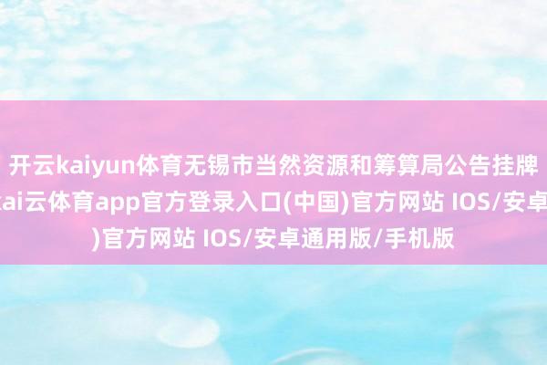 开云kaiyun体育无锡市当然资源和筹算局公告挂牌7宗涉宅用地-kai云体育app官方登录入口(中国)官方网站 IOS/安卓通用版/手机版