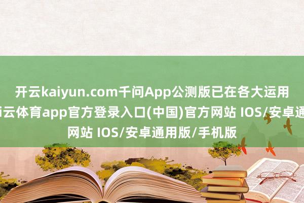 开云kaiyun.com千问App公测版已在各大运用商店上架-kai云体育app官方登录入口(中国)官方网站 IOS/安卓通用版/手机版