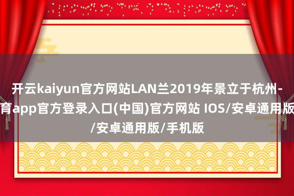 开云kaiyun官方网站LAN兰2019年景立于杭州-kai云体育app官方登录入口(中国)官方网站 IOS/安卓通用版/手机版