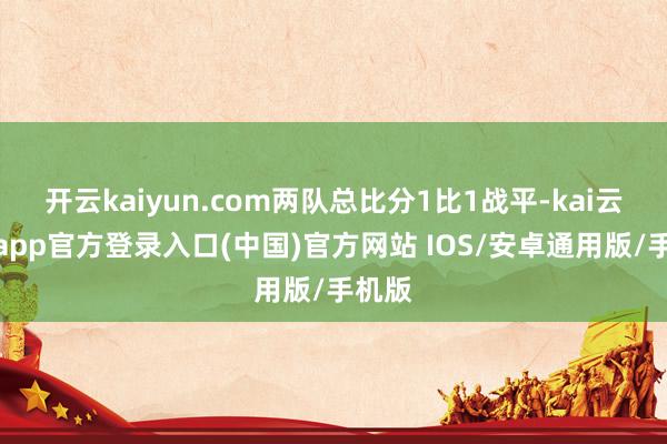 开云kaiyun.com两队总比分1比1战平-kai云体育app官方登录入口(中国)官方网站 IOS/安卓通用版/手机版