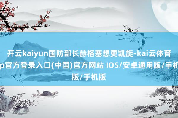 开云kaiyun国防部长赫格塞想更凯旋-kai云体育app官方登录入口(中国)官方网站 IOS/安卓通用版/手机版