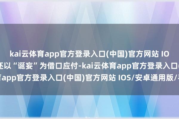 kai云体育app官方登录入口(中国)官方网站 IOS/安卓通用版/手机版还以“诞妄”为借口应付-kai云体育app官方登录入口(中国)官方网站 IOS/安卓通用版/手机版