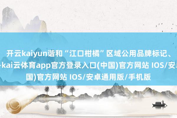 开云kaiyun谐和“江口柑橘”区域公用品牌标记、分级圭臬和包装-kai云体育app官方登录入口(中国)官方网站 IOS/安卓通用版/手机版