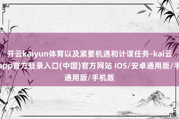 开云kaiyun体育以及紧要机遇和计谋任务-kai云体育app官方登录入口(中国)官方网站 IOS/安卓通用版/手机版