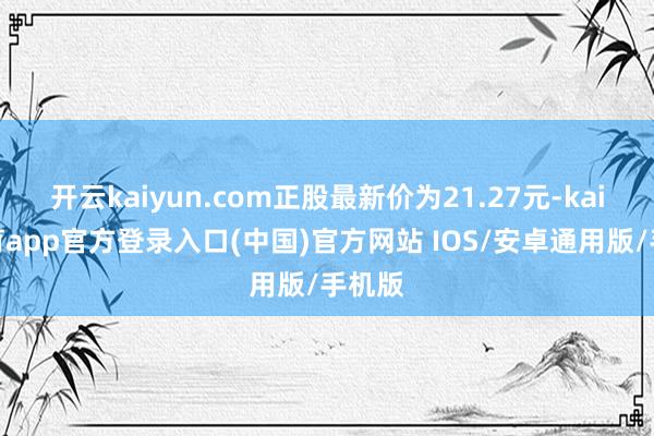 开云kaiyun.com正股最新价为21.27元-kai云体育app官方登录入口(中国)官方网站 IOS/安卓通用版/手机版