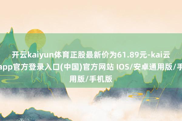 开云kaiyun体育正股最新价为61.89元-kai云体育app官方登录入口(中国)官方网站 IOS/安卓通用版/手机版