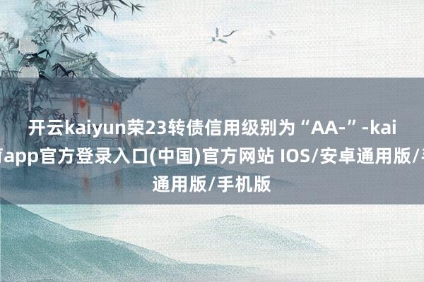 开云kaiyun荣23转债信用级别为“AA-”-kai云体育app官方登录入口(中国)官方网站 IOS/安卓通用版/手机版