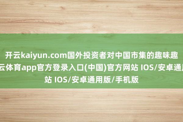 开云kaiyun.com国外投资者对中国市集的趣味趣味回暖-kai云体育app官方登录入口(中国)官方网站 IOS/安卓通用版/手机版