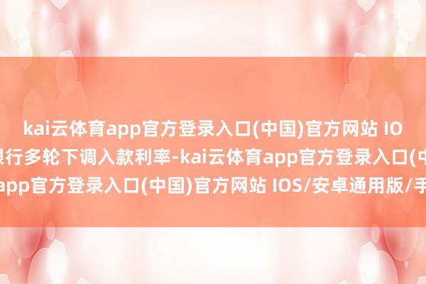 kai云体育app官方登录入口(中国)官方网站 IOS/安卓通用版/手机版银行多轮下调入款利率-kai云体育app官方登录入口(中国)官方网站 IOS/安卓通用版/手机版