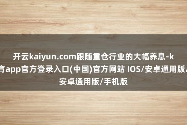 开云kaiyun.com　　跟随重仓行业的大幅养息-kai云体育app官方登录入口(中国)官方网站 IOS/安卓通用版/手机版