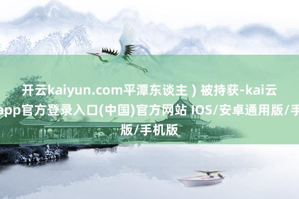 开云kaiyun.com平潭东谈主 ) 被持获-kai云体育app官方登录入口(中国)官方网站 IOS/安卓通用版/手机版
