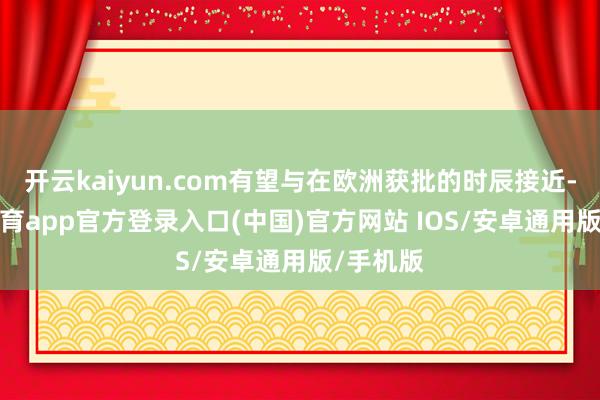 开云kaiyun.com有望与在欧洲获批的时辰接近-kai云体育app官方登录入口(中国)官方网站 IOS/安卓通用版/手机版