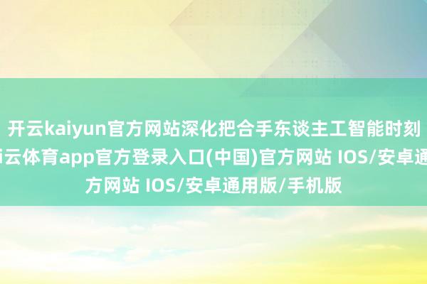 开云kaiyun官方网站深化把合手东谈主工智能时刻最新领路-kai云体育app官方登录入口(中国)官方网站 IOS/安卓通用版/手机版