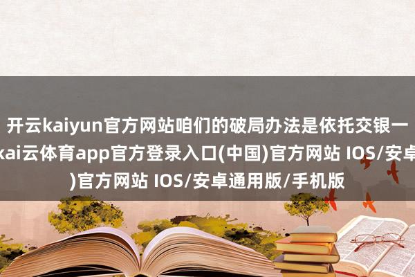 开云kaiyun官方网站咱们的破局办法是依托交银一体化处事上风-kai云体育app官方登录入口(中国)官方网站 IOS/安卓通用版/手机版