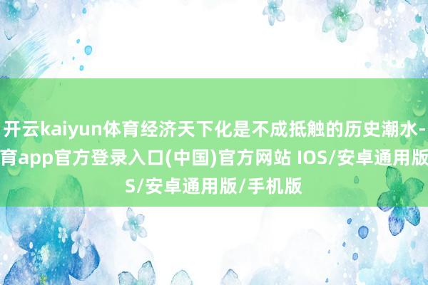 开云kaiyun体育经济天下化是不成抵触的历史潮水-kai云体育app官方登录入口(中国)官方网站 IOS/安卓通用版/手机版