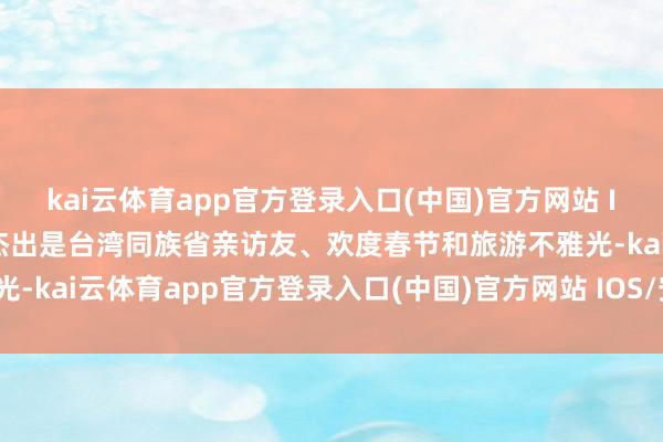 kai云体育app官方登录入口(中国)官方网站 IOS/安卓通用版/手机版杰出是台湾同族省亲访友、欢度春节和旅游不雅光-kai云体育app官方登录入口(中国)官方网站 IOS/安卓通用版/手机版